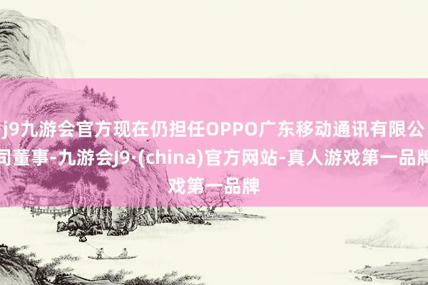 j9九游会官方现在仍担任OPPO广东移动通讯有限公司董事-九游会J9·(china)官方网站-真人游戏第一品牌