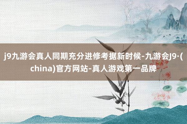 j9九游会真人同期充分进修考据新时候-九游会J9·(china)官方网站-真人游戏第一品牌