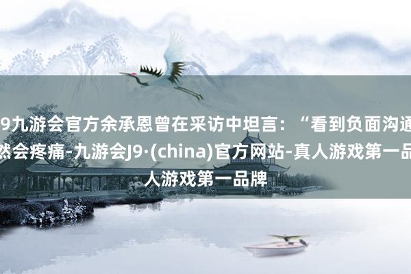 j9九游会官方余承恩曾在采访中坦言：“看到负面沟通诚然会疼痛-九游会J9·(china)官方网站-真人游戏第一品牌