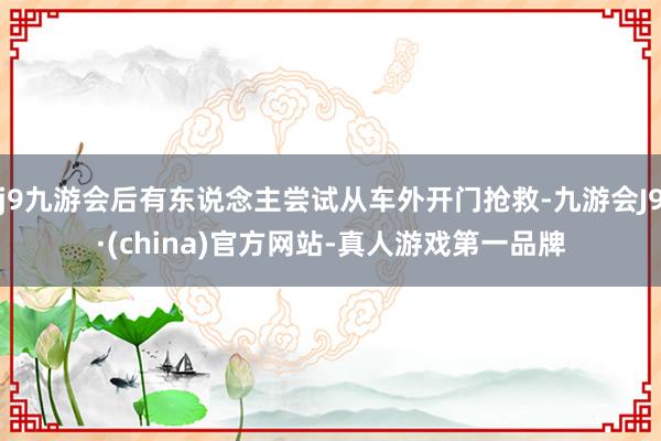 j9九游会后有东说念主尝试从车外开门抢救-九游会J9·(china)官方网站-真人游戏第一品牌