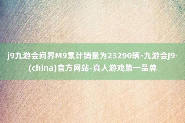 j9九游会问界M9累计销量为23290辆-九游会J9·(china)官方网站-真人游戏第一品牌