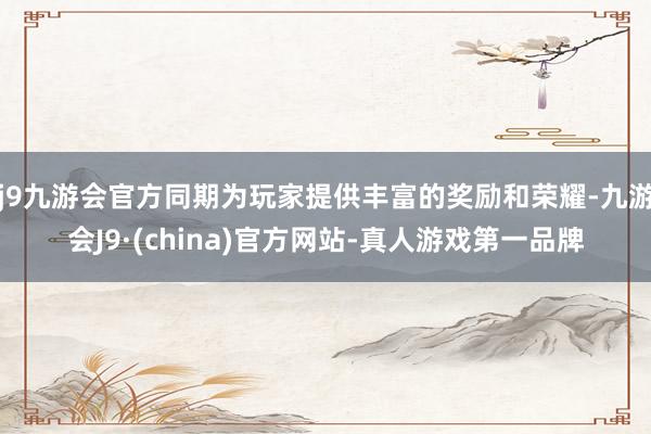 j9九游会官方同期为玩家提供丰富的奖励和荣耀-九游会J9·(china)官方网站-真人游戏第一品牌