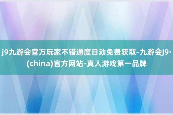 j9九游会官方玩家不错通度日动免费获取-九游会J9·(china)官方网站-真人游戏第一品牌