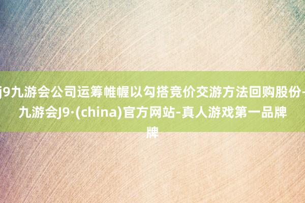 j9九游会公司运筹帷幄以勾搭竞价交游方法回购股份-九游会J9·(china)官方网站-真人游戏第一品牌