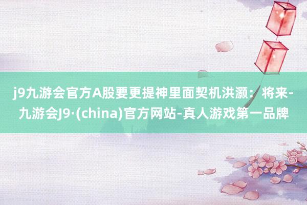 j9九游会官方　　A股要　　更提神里面契机　　洪灏：将来-九游会J9·(china)官方网站-真人游戏第一品牌