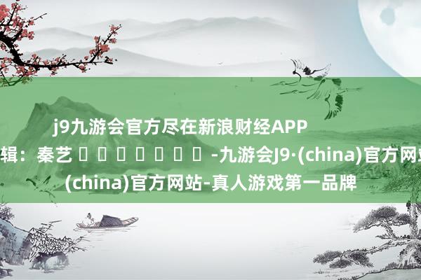 j9九游会官方尽在新浪财经APP            						包袱剪辑：秦艺 							-九游会J9·(china)官方网站-真人游戏第一品牌