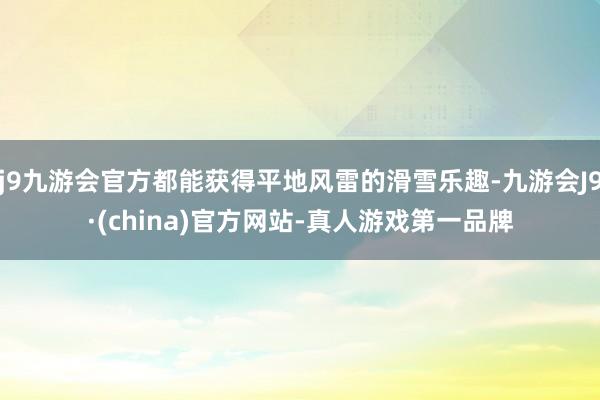 j9九游会官方都能获得平地风雷的滑雪乐趣-九游会J9·(china)官方网站-真人游戏第一品牌