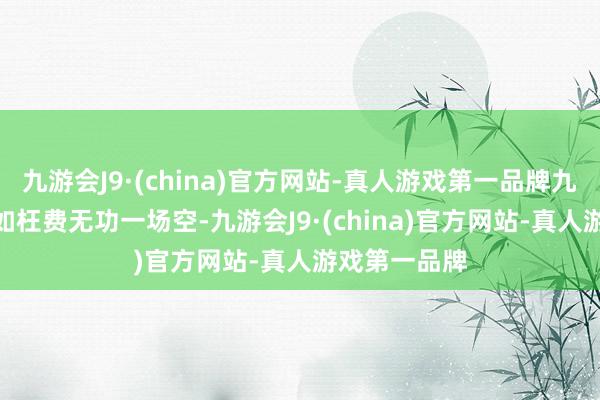 九游会J9·(china)官方网站-真人游戏第一品牌九游会J9就犹如枉费无功一场空-九游会J9·(china)官方网站-真人游戏第一品牌