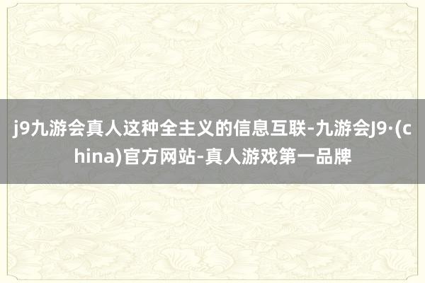 j9九游会真人这种全主义的信息互联-九游会J9·(china)官方网站-真人游戏第一品牌