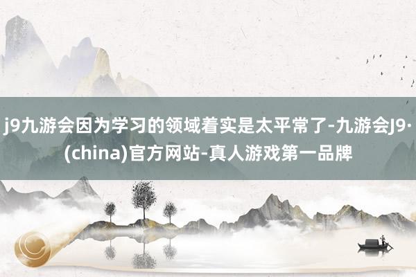 j9九游会因为学习的领域着实是太平常了-九游会J9·(china)官方网站-真人游戏第一品牌