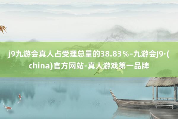 j9九游会真人占受理总量的38.83％-九游会J9·(china)官方网站-真人游戏第一品牌