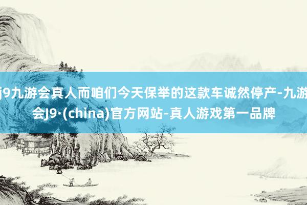 j9九游会真人而咱们今天保举的这款车诚然停产-九游会J9·(china)官方网站-真人游戏第一品牌