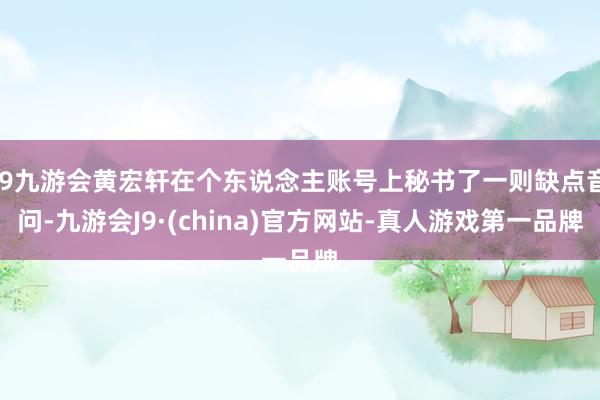j9九游会黄宏轩在个东说念主账号上秘书了一则缺点音问-九游会J9·(china)官方网站-真人游戏第一品牌