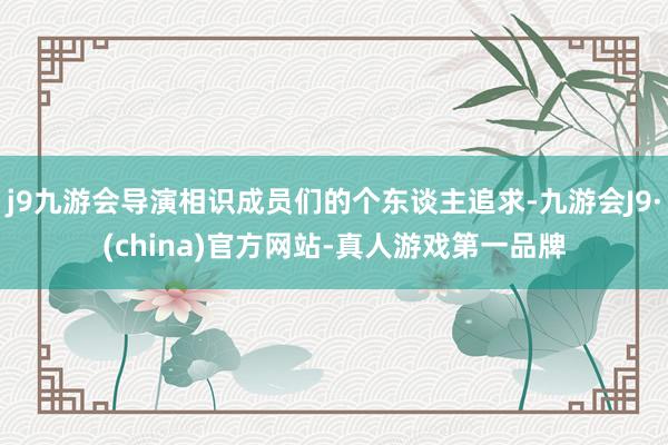 j9九游会导演相识成员们的个东谈主追求-九游会J9·(china)官方网站-真人游戏第一品牌