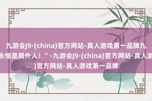 九游会J9·(china)官方网站-真人游戏第一品牌九游会J9而你永恒是局外人！”-九游会J9·(china)官方网站-真人游戏第一品牌