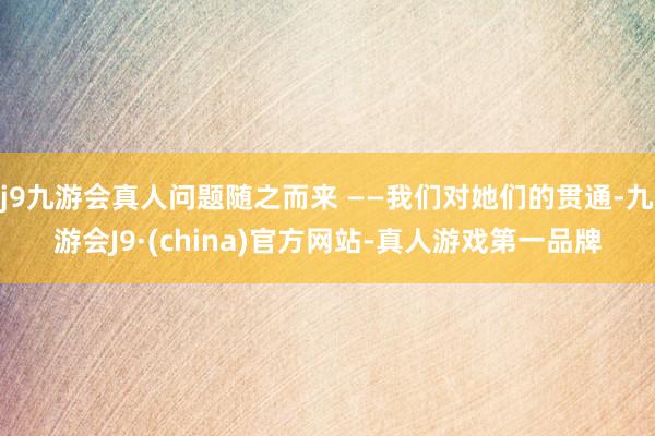 j9九游会真人问题随之而来 ——我们对她们的贯通-九游会J9·(china)官方网站-真人游戏第一品牌