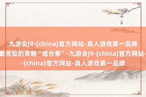 九游会J9·(china)官方网站-真人游戏第一品牌九游会J9打出了一套灵验的策略“组合拳”-九游会J9·(china)官方网站-真人游戏第一品牌
