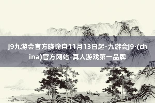 j9九游会官方晓谕自11月13日起-九游会J9·(china)官方网站-真人游戏第一品牌